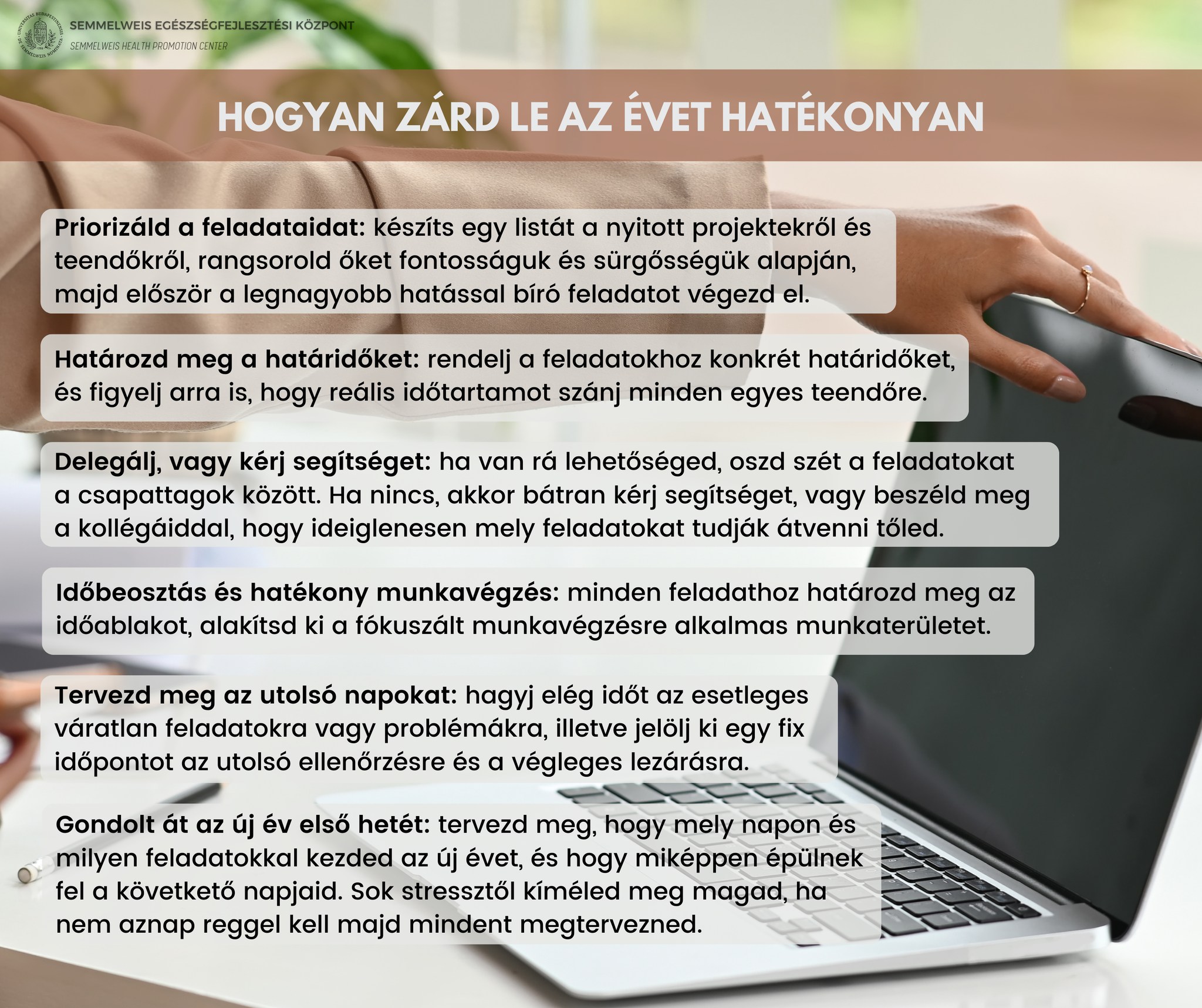 Hogyan zárd le az évet hatékonyan. Priorizáld a feladataidat: készíts listát, rangsorold őket, legnagyobb hatással bíró feladatokat végezd el. Határozd meg a határidőidet: rendelj a feladatokhoz konkrét határidőket. Delegálj, vagy kérj segítséget: oszd szét a feladatokat a csapattagok között. Időbeosztás, hatékony munkavégzés: alakítsd ki a fókuszált munkavégzésre alkalmas munkaterületet. Tervezd meg az utolsó napokat: jelölj ki egy fix időpontot az utolsó ellenőrzésre és a végleges lezárásra. Gondold át az új év első hetét: tervezd meg, mely napon és milyen feladatokkal kezded meg az új évet. Sok stressztől kíméled meg magad ha nem aznap reggel kell majd mindent megtervezned.